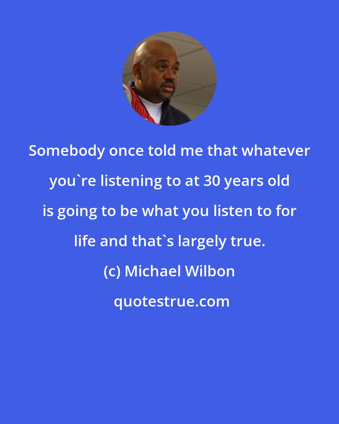 Michael Wilbon: Somebody once told me that whatever you're listening to at 30 years old is going to be what you listen to for life and that's largely true.