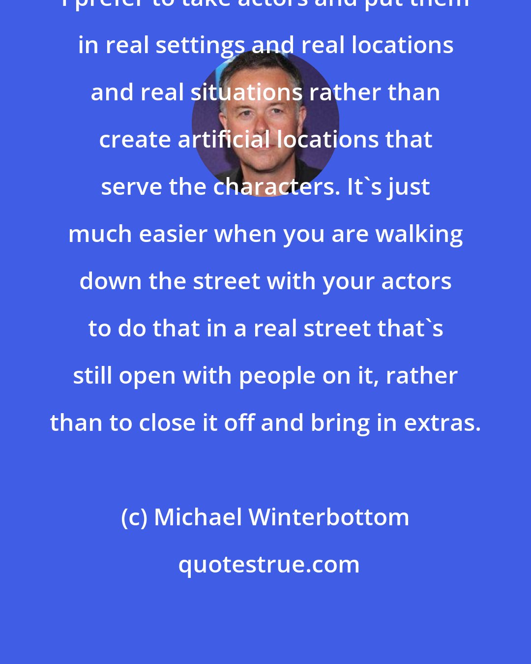 Michael Winterbottom: I prefer to take actors and put them in real settings and real locations and real situations rather than create artificial locations that serve the characters. It's just much easier when you are walking down the street with your actors to do that in a real street that's still open with people on it, rather than to close it off and bring in extras.