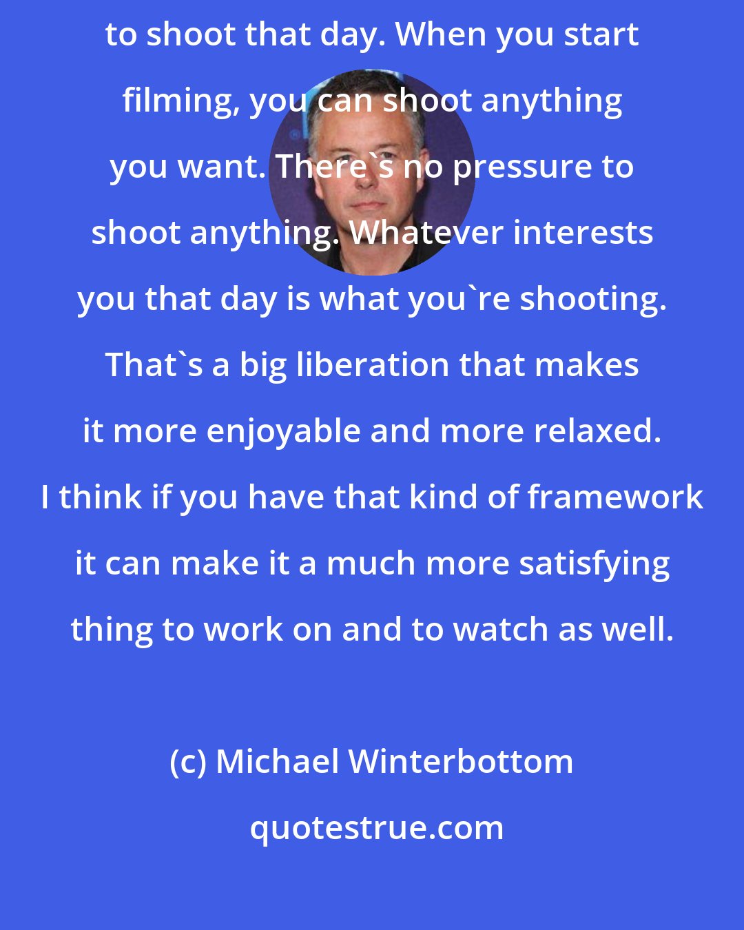 Michael Winterbottom: The great thing about not having a script is there's nothing you have to shoot that day. When you start filming, you can shoot anything you want. There's no pressure to shoot anything. Whatever interests you that day is what you're shooting. That's a big liberation that makes it more enjoyable and more relaxed. I think if you have that kind of framework it can make it a much more satisfying thing to work on and to watch as well.