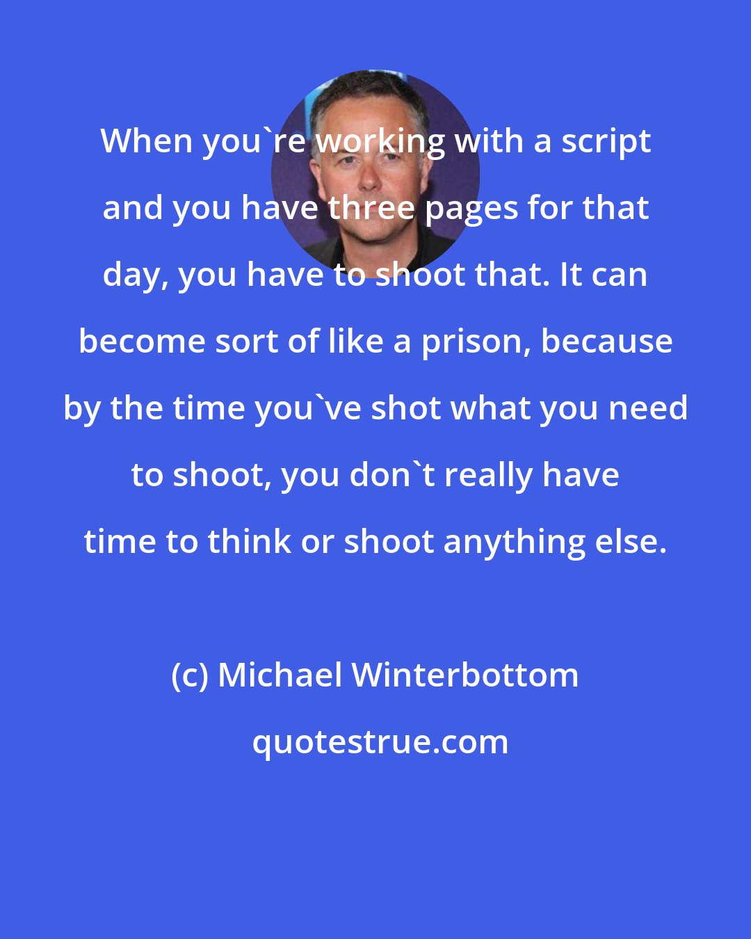 Michael Winterbottom: When you're working with a script and you have three pages for that day, you have to shoot that. It can become sort of like a prison, because by the time you've shot what you need to shoot, you don't really have time to think or shoot anything else.