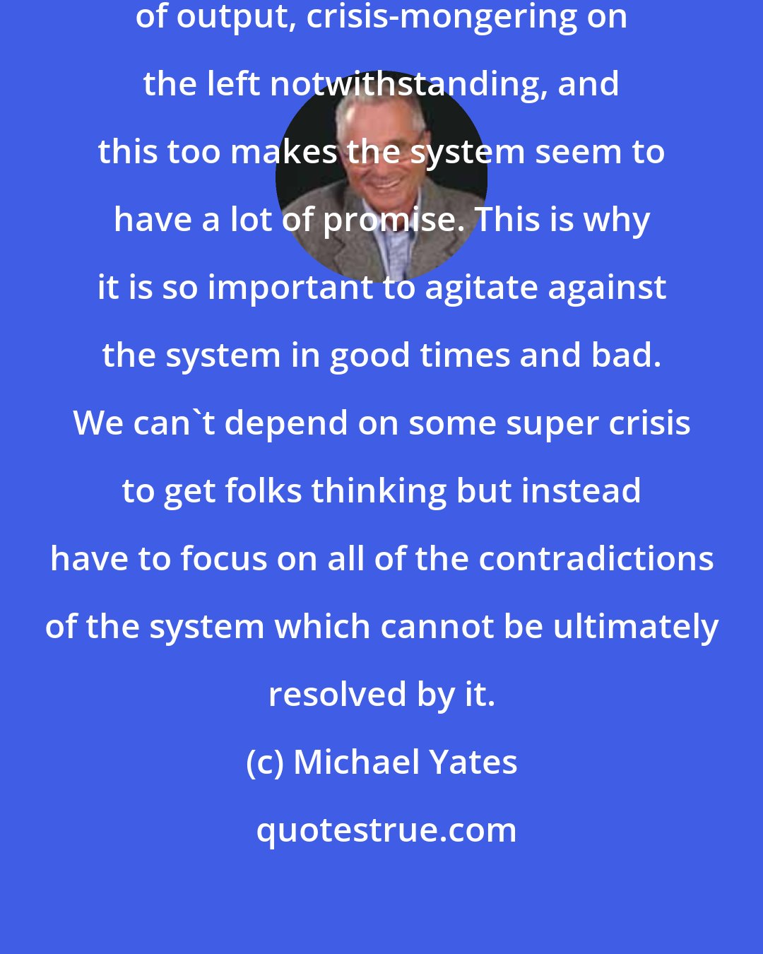 Michael Yates: Capitalism is a powerful producer of output, crisis-mongering on the left notwithstanding, and this too makes the system seem to have a lot of promise. This is why it is so important to agitate against the system in good times and bad. We can't depend on some super crisis to get folks thinking but instead have to focus on all of the contradictions of the system which cannot be ultimately resolved by it.