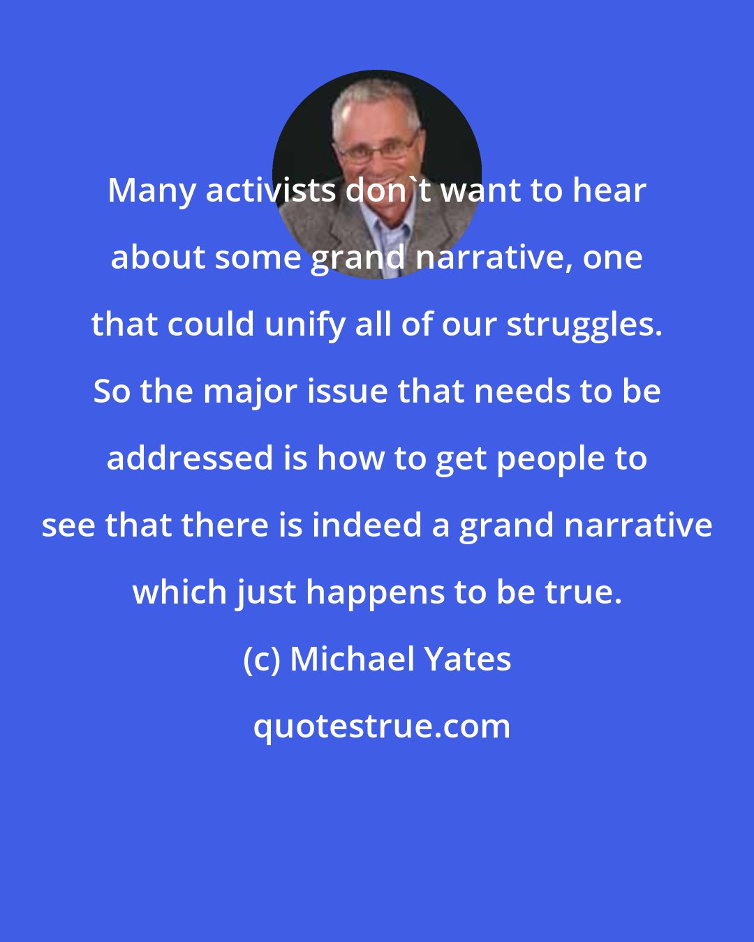 Michael Yates: Many activists don't want to hear about some grand narrative, one that could unify all of our struggles. So the major issue that needs to be addressed is how to get people to see that there is indeed a grand narrative which just happens to be true.