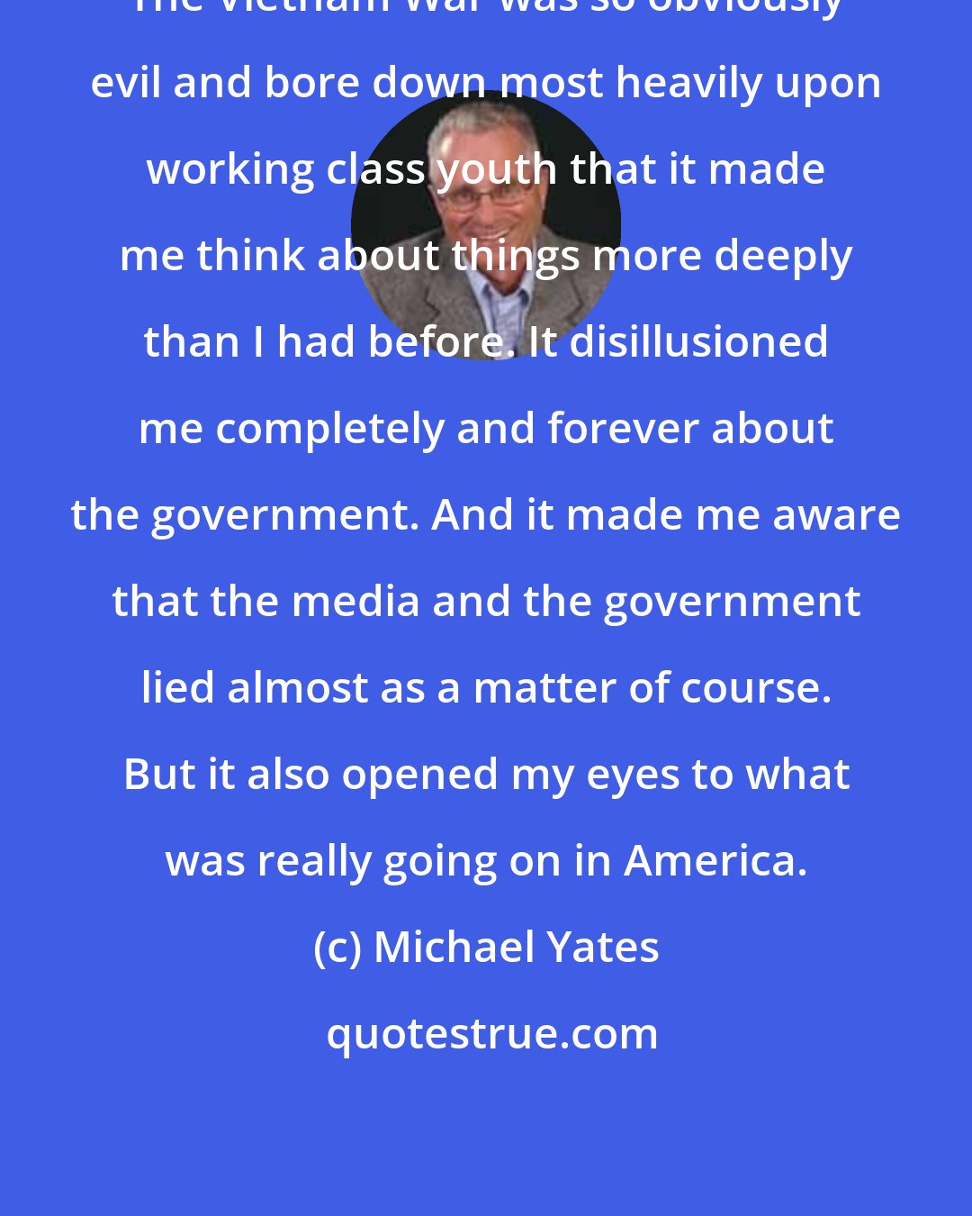 Michael Yates: The Vietnam War was so obviously evil and bore down most heavily upon working class youth that it made me think about things more deeply than I had before. It disillusioned me completely and forever about the government. And it made me aware that the media and the government lied almost as a matter of course. But it also opened my eyes to what was really going on in America.