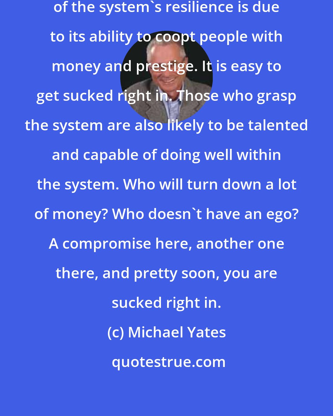 Michael Yates: We must not forget either that some of the system's resilience is due to its ability to coopt people with money and prestige. It is easy to get sucked right in. Those who grasp the system are also likely to be talented and capable of doing well within the system. Who will turn down a lot of money? Who doesn't have an ego? A compromise here, another one there, and pretty soon, you are sucked right in.