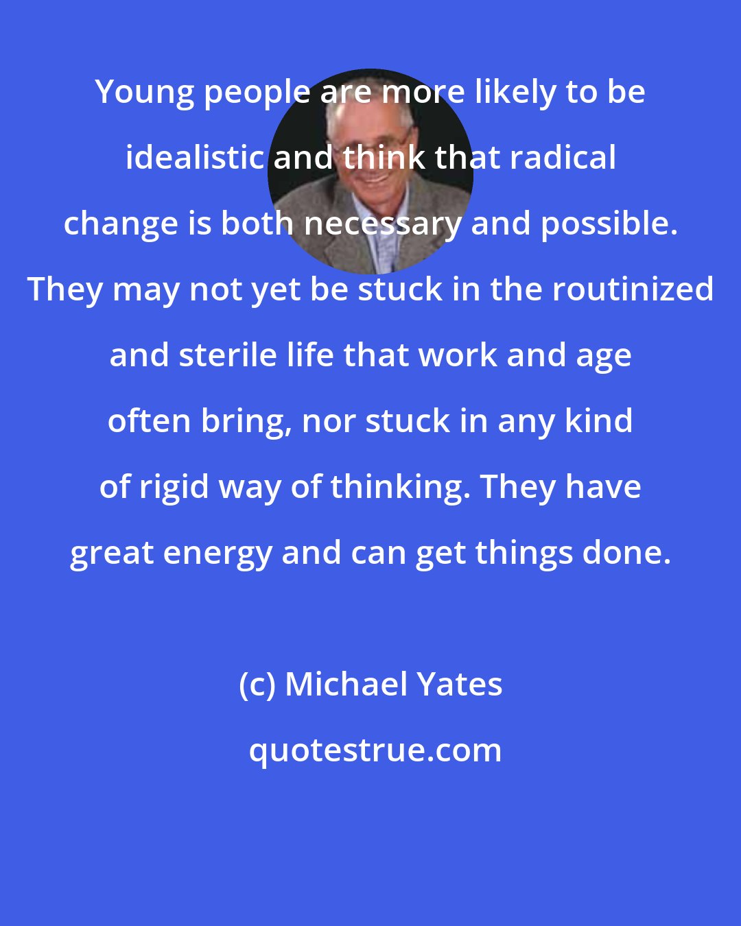 Michael Yates: Young people are more likely to be idealistic and think that radical change is both necessary and possible. They may not yet be stuck in the routinized and sterile life that work and age often bring, nor stuck in any kind of rigid way of thinking. They have great energy and can get things done.