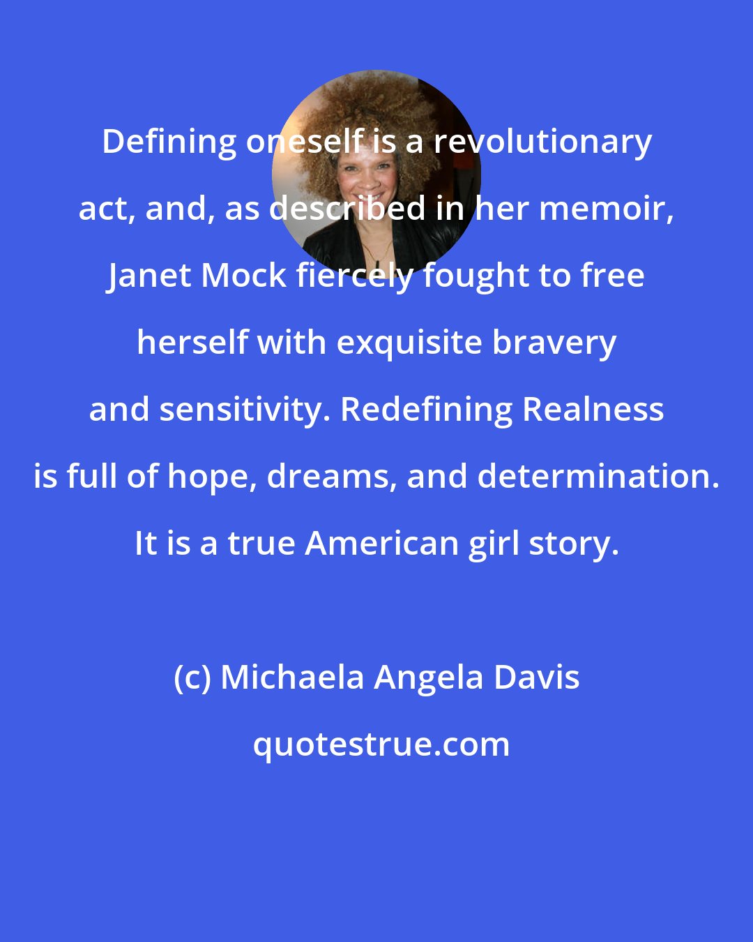 Michaela Angela Davis: Defining oneself is a revolutionary act, and, as described in her memoir, Janet Mock fiercely fought to free herself with exquisite bravery and sensitivity. Redefining Realness is full of hope, dreams, and determination. It is a true American girl story.