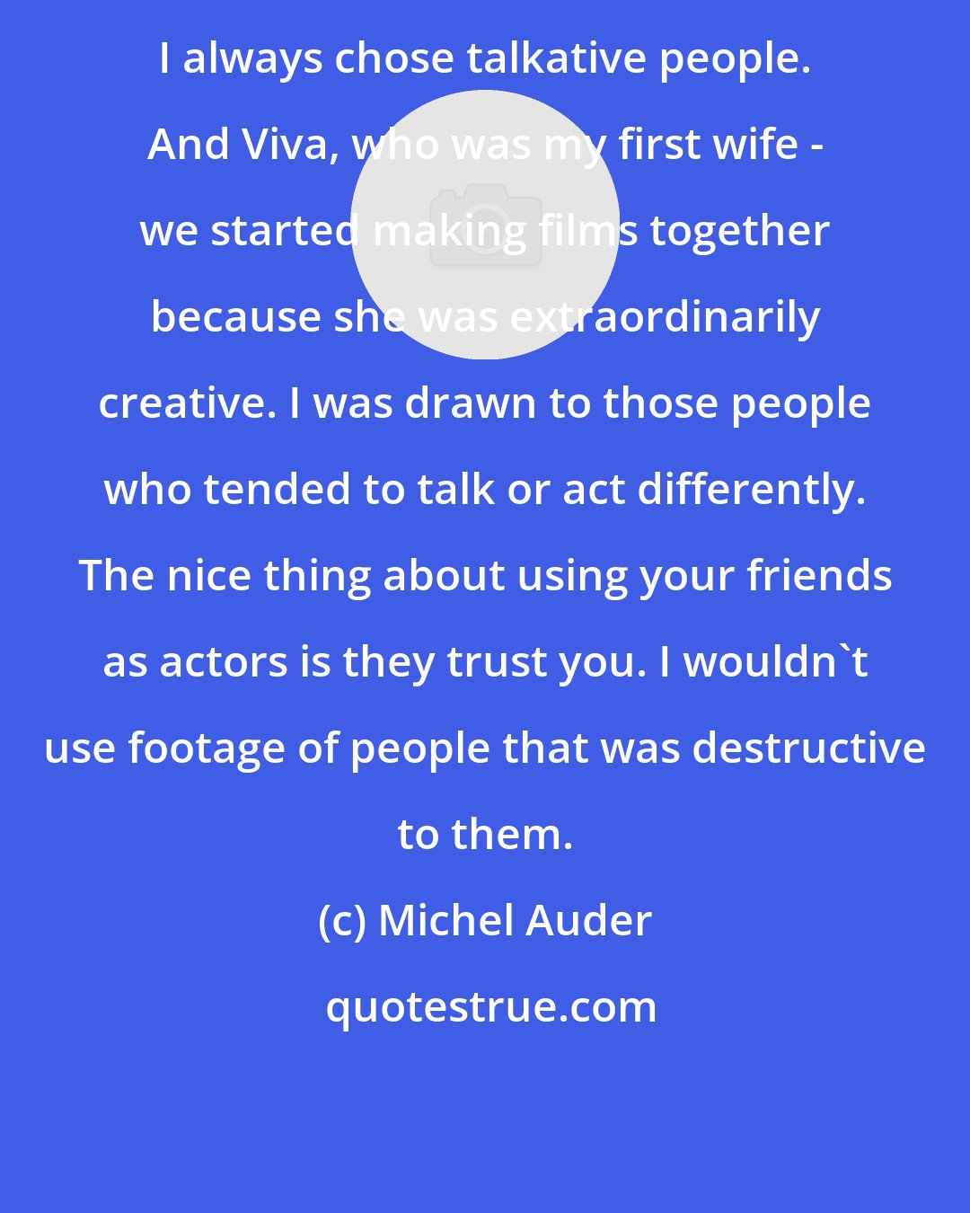 Michel Auder: I always chose talkative people. And Viva, who was my first wife - we started making films together because she was extraordinarily creative. I was drawn to those people who tended to talk or act differently. The nice thing about using your friends as actors is they trust you. I wouldn't use footage of people that was destructive to them.