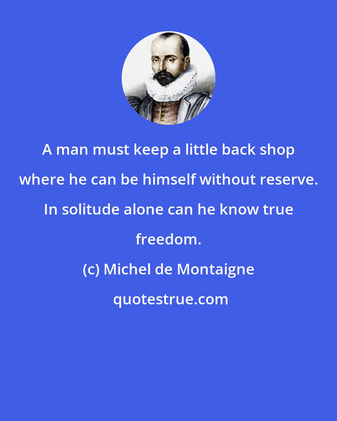 Michel de Montaigne: A man must keep a little back shop where he can be himself without reserve. In solitude alone can he know true freedom.