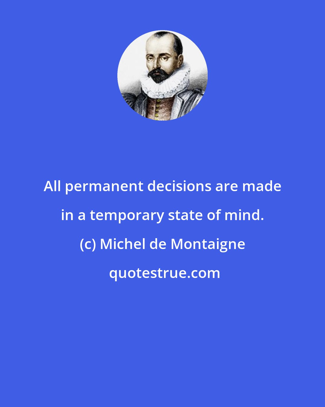 Michel de Montaigne: All permanent decisions are made in a temporary state of mind.