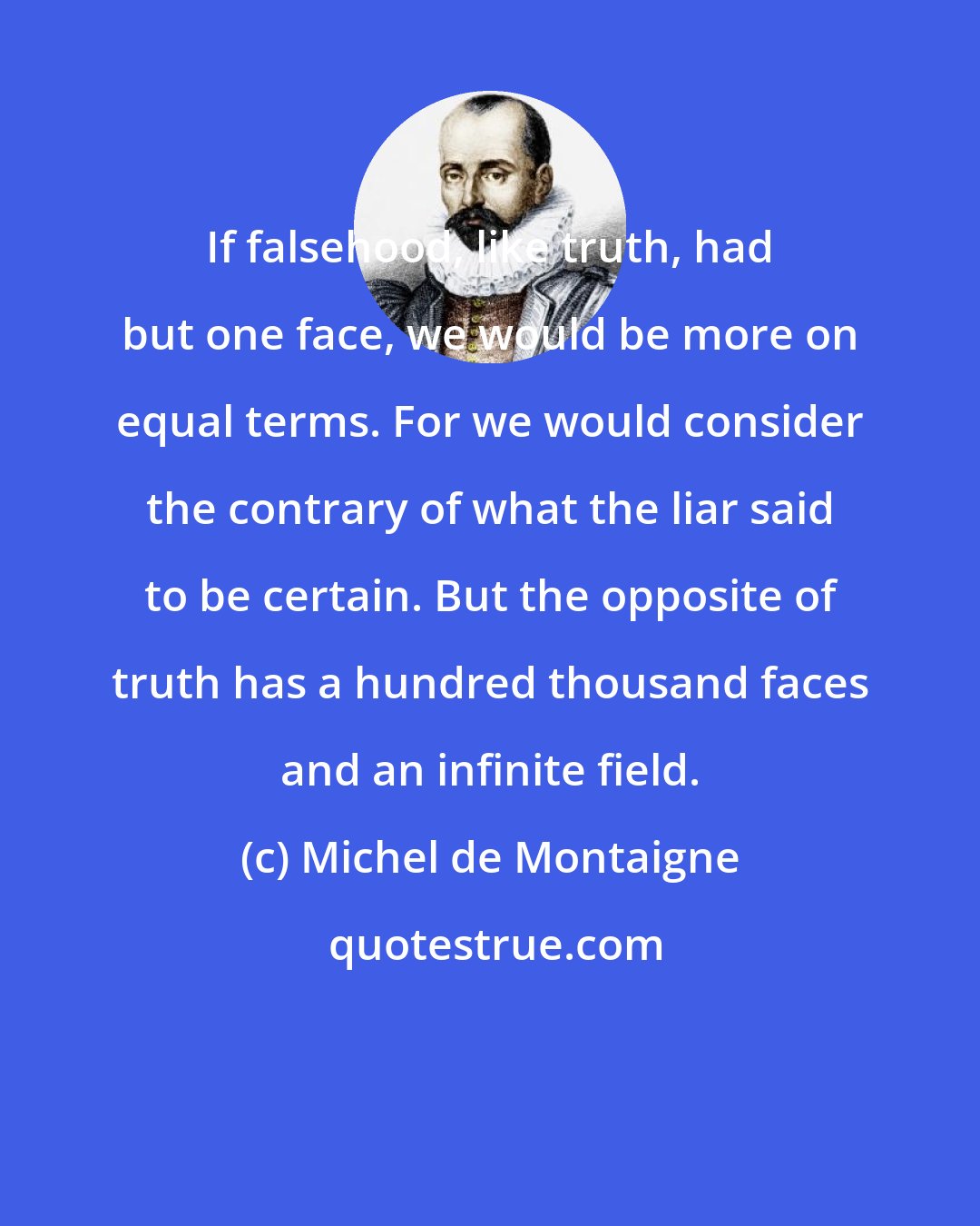 Michel de Montaigne: If falsehood, like truth, had but one face, we would be more on equal terms. For we would consider the contrary of what the liar said to be certain. But the opposite of truth has a hundred thousand faces and an infinite field.