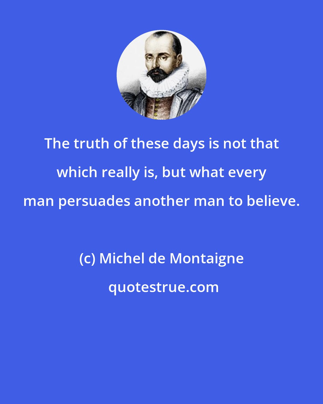 Michel de Montaigne: The truth of these days is not that which really is, but what every man persuades another man to believe.