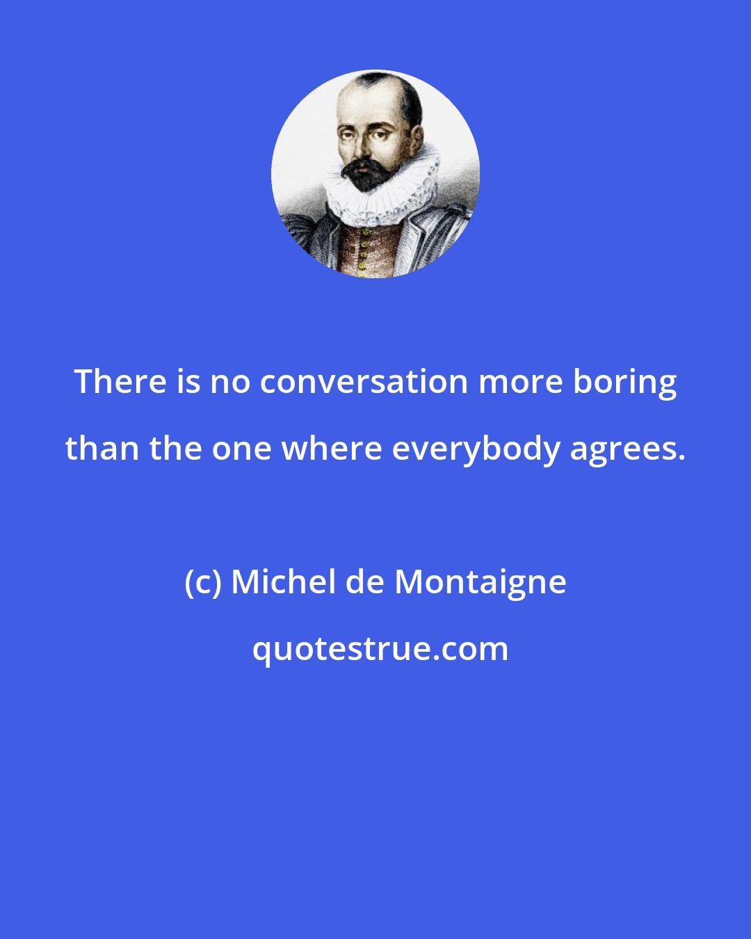 Michel de Montaigne: There is no conversation more boring than the one where everybody agrees.