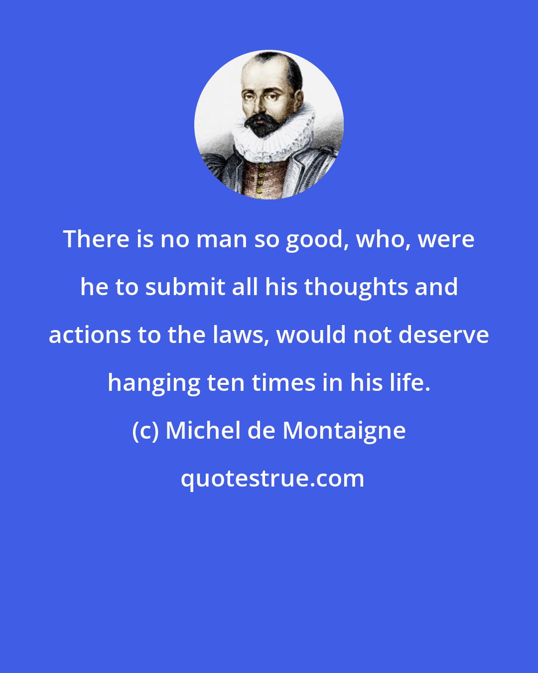 Michel de Montaigne: There is no man so good, who, were he to submit all his thoughts and actions to the laws, would not deserve hanging ten times in his life.