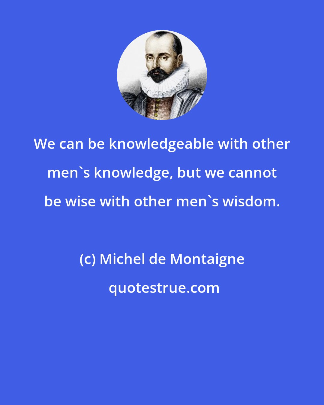 Michel de Montaigne: We can be knowledgeable with other men's knowledge, but we cannot be wise with other men's wisdom.