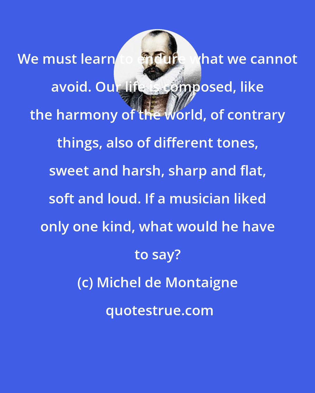 Michel de Montaigne: We must learn to endure what we cannot avoid. Our life is composed, like the harmony of the world, of contrary things, also of different tones, sweet and harsh, sharp and flat, soft and loud. If a musician liked only one kind, what would he have to say?