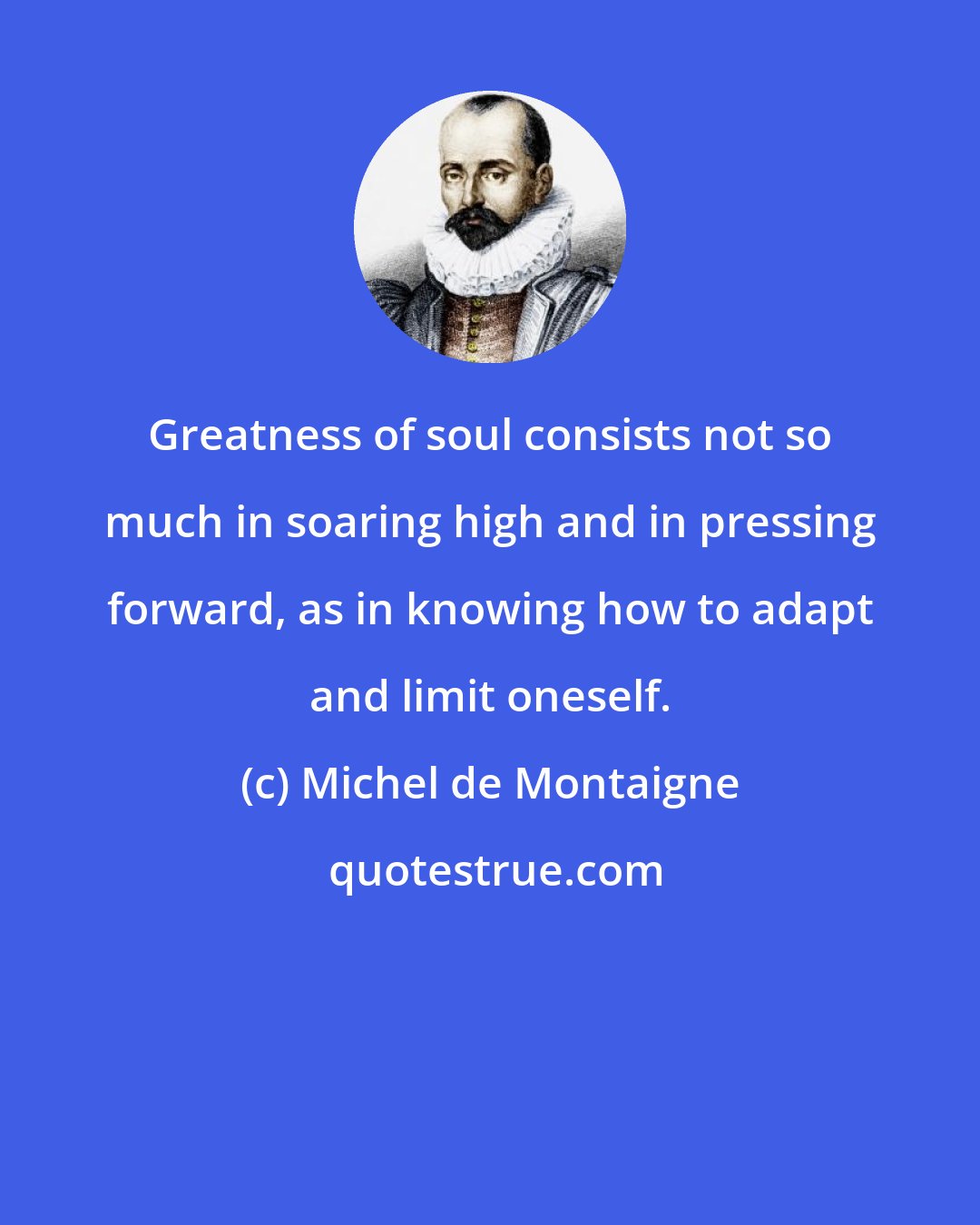 Michel de Montaigne: Greatness of soul consists not so much in soaring high and in pressing forward, as in knowing how to adapt and limit oneself.