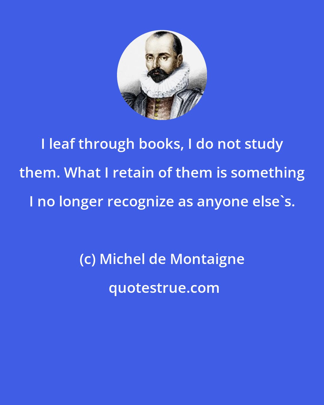 Michel de Montaigne: I leaf through books, I do not study them. What I retain of them is something I no longer recognize as anyone else's.