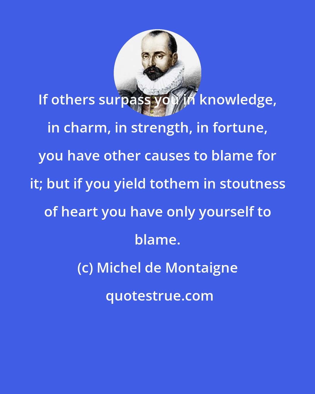 Michel de Montaigne: If others surpass you in knowledge, in charm, in strength, in fortune, you have other causes to blame for it; but if you yield tothem in stoutness of heart you have only yourself to blame.