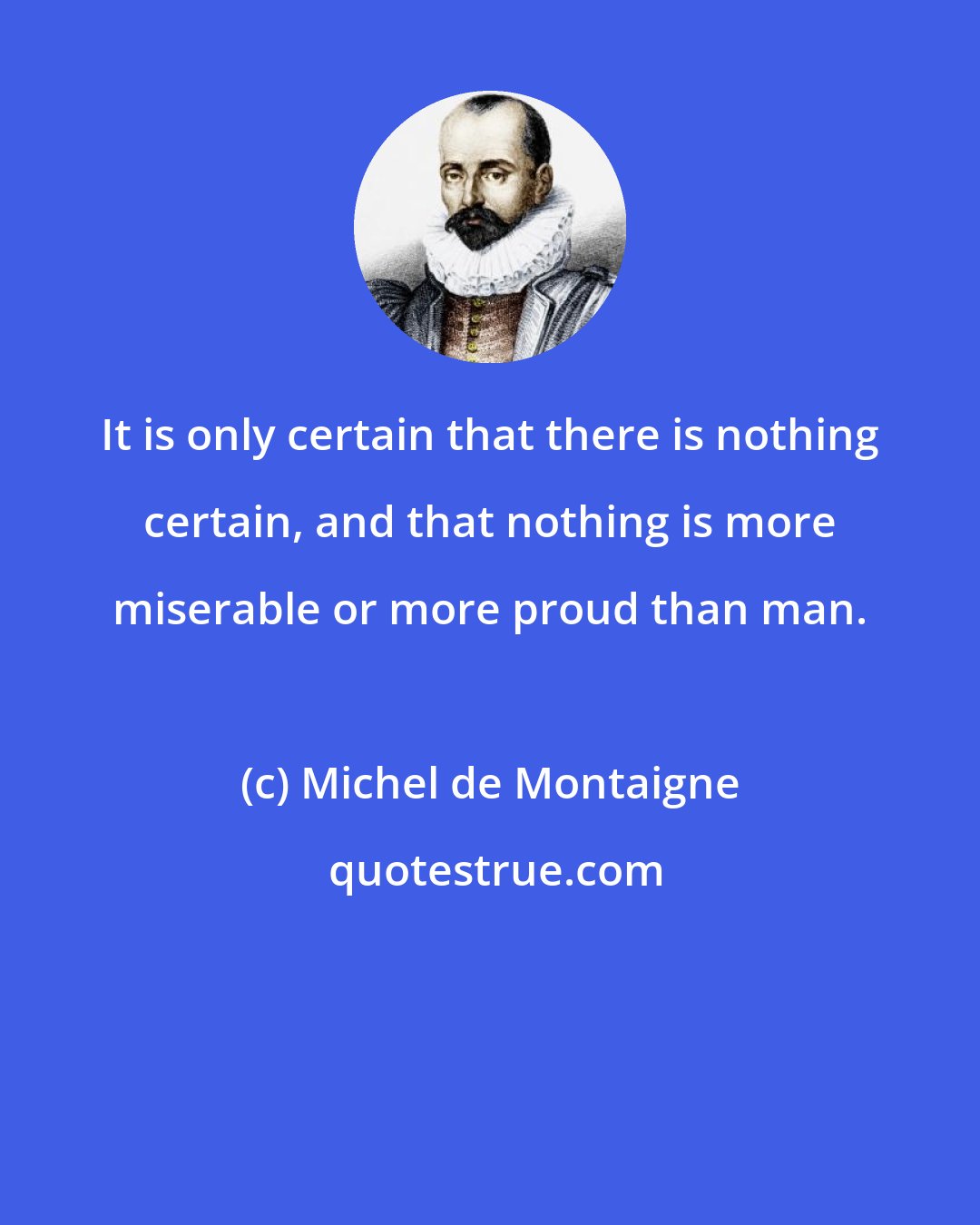 Michel de Montaigne: It is only certain that there is nothing certain, and that nothing is more miserable or more proud than man.