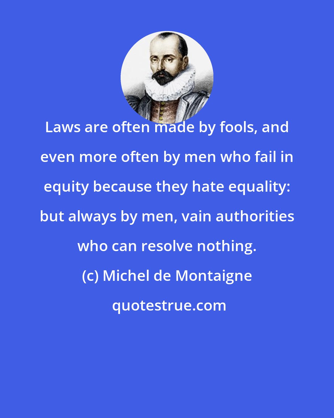 Michel de Montaigne: Laws are often made by fools, and even more often by men who fail in equity because they hate equality: but always by men, vain authorities who can resolve nothing.