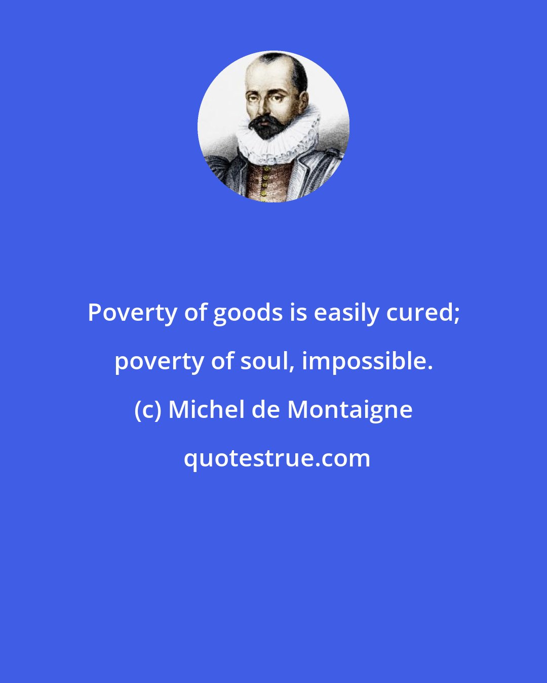 Michel de Montaigne: Poverty of goods is easily cured; poverty of soul, impossible.