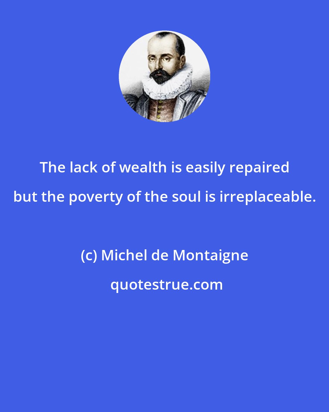 Michel de Montaigne: The lack of wealth is easily repaired but the poverty of the soul is irreplaceable.