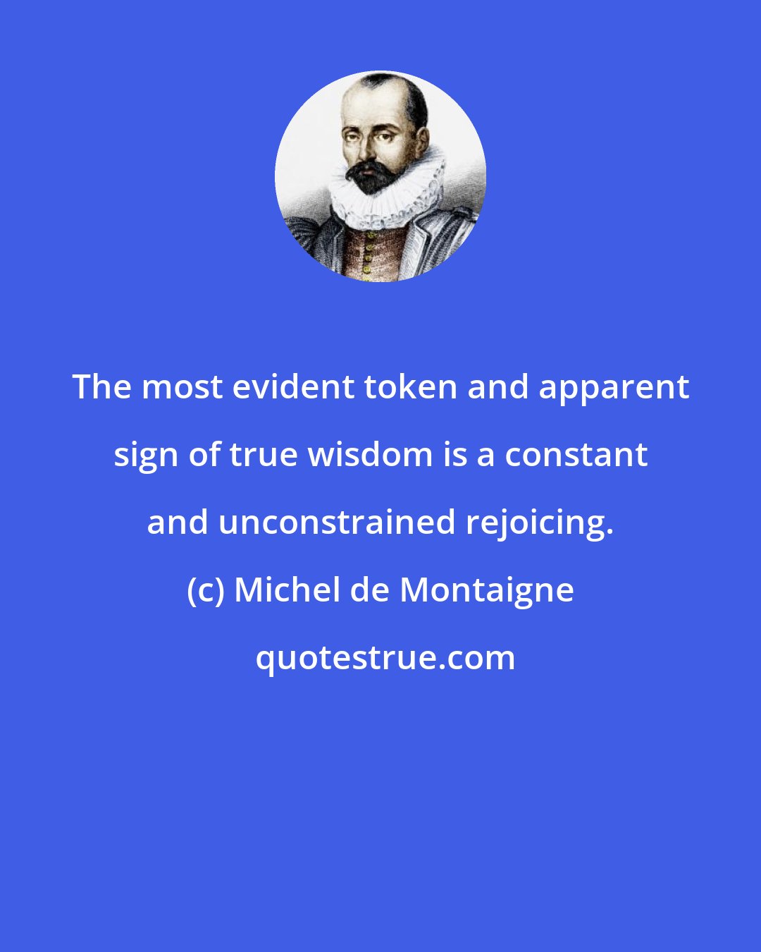 Michel de Montaigne: The most evident token and apparent sign of true wisdom is a constant and unconstrained rejoicing.