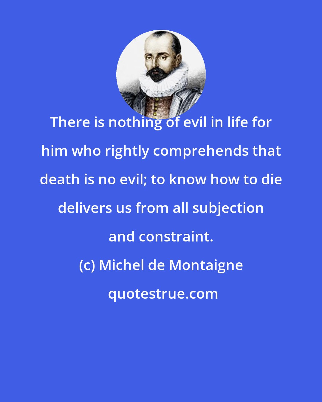 Michel de Montaigne: There is nothing of evil in life for him who rightly comprehends that death is no evil; to know how to die delivers us from all subjection and constraint.