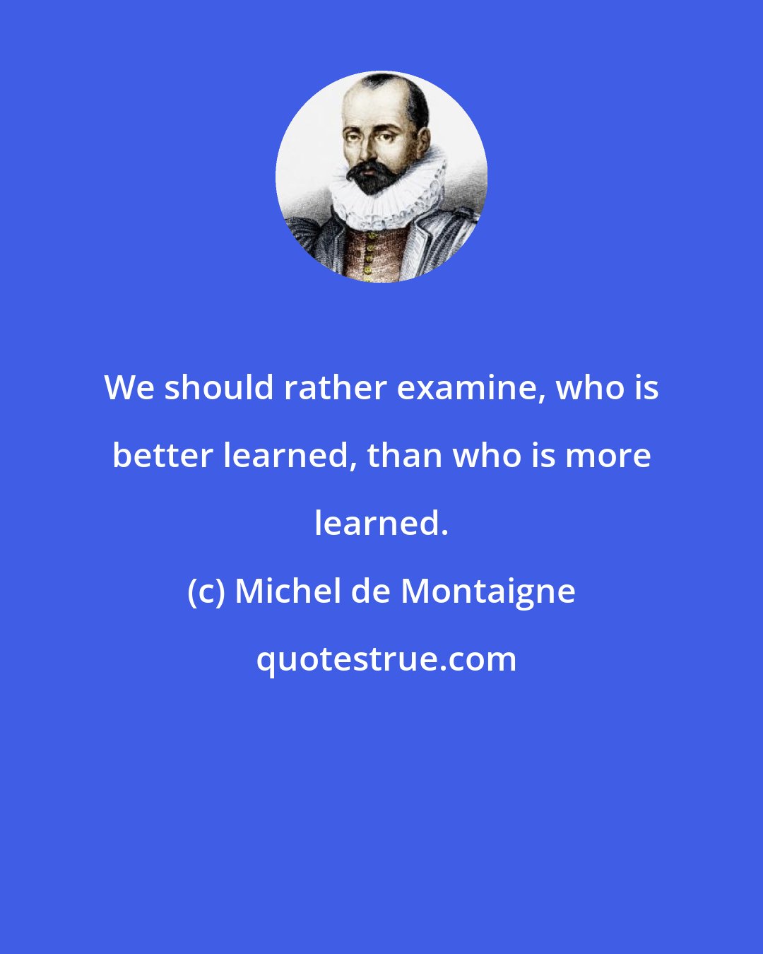 Michel de Montaigne: We should rather examine, who is better learned, than who is more learned.