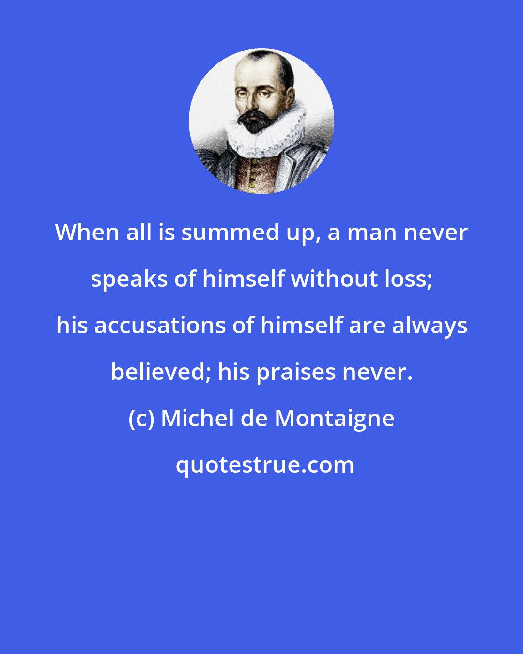 Michel de Montaigne: When all is summed up, a man never speaks of himself without loss; his accusations of himself are always believed; his praises never.