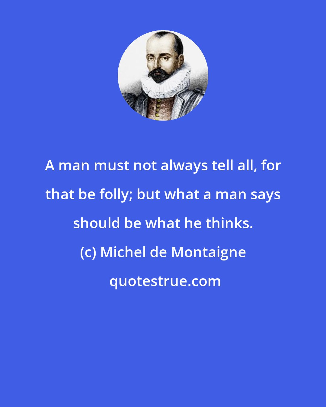 Michel de Montaigne: A man must not always tell all, for that be folly; but what a man says should be what he thinks.