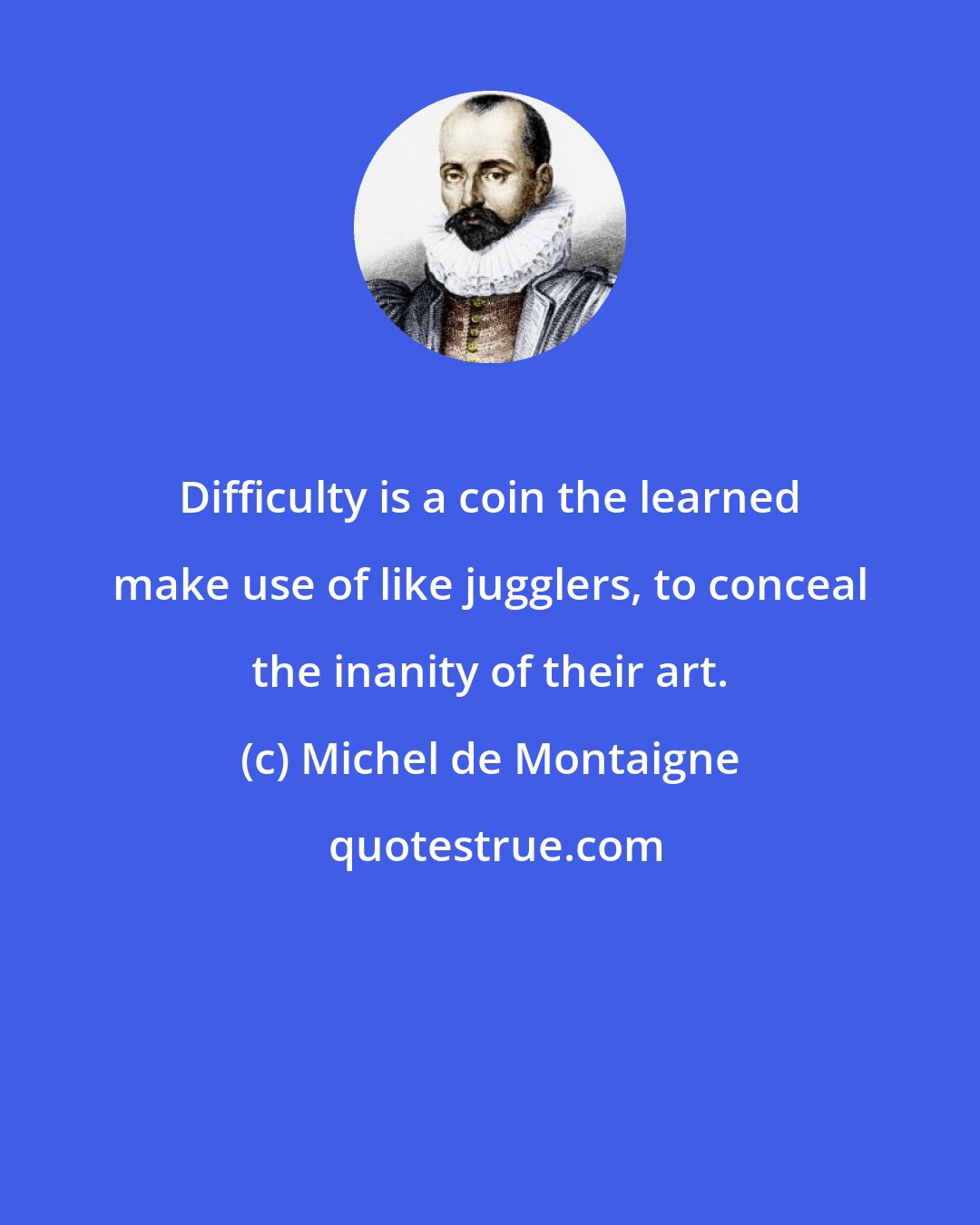 Michel de Montaigne: Difficulty is a coin the learned make use of like jugglers, to conceal the inanity of their art.