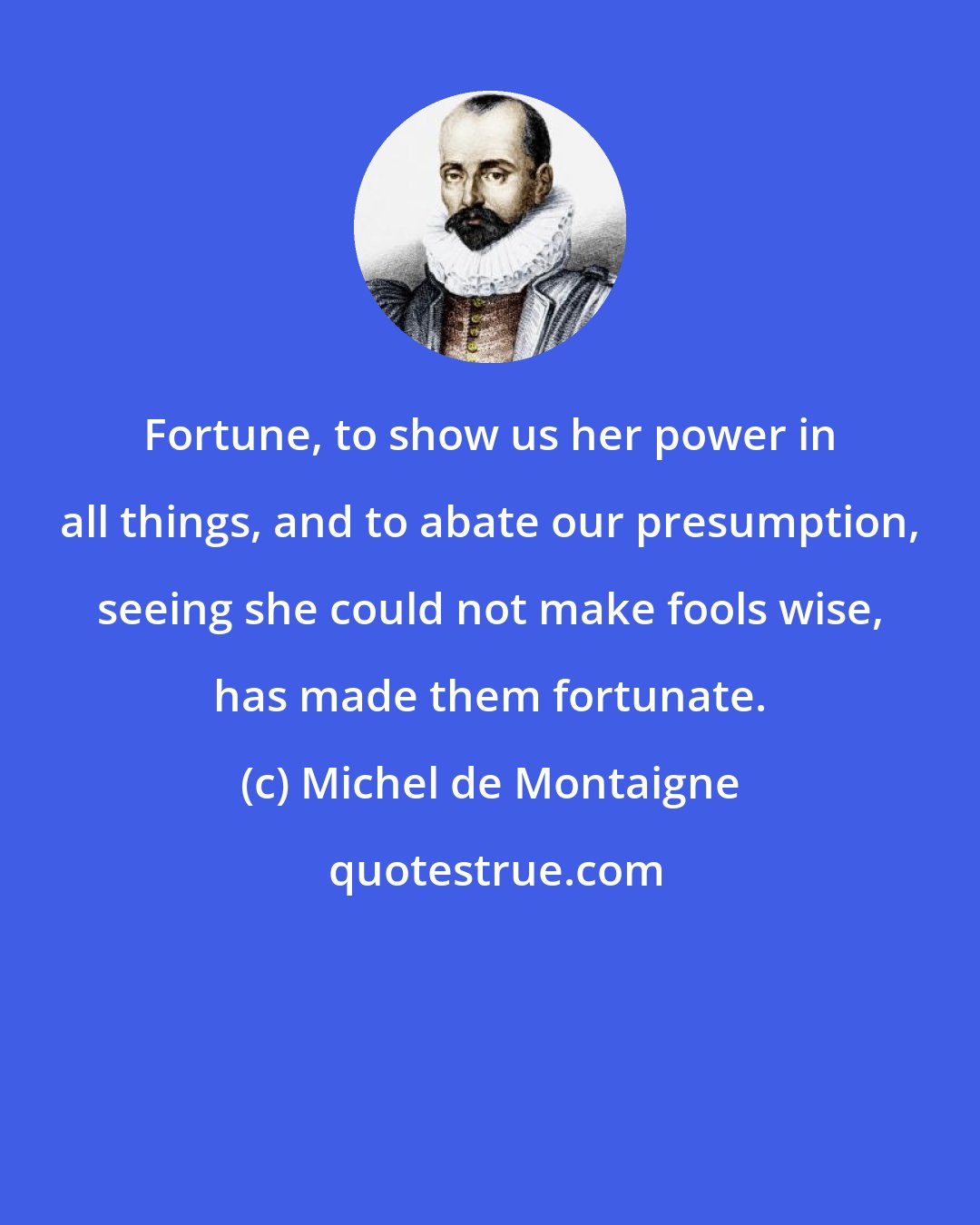 Michel de Montaigne: Fortune, to show us her power in all things, and to abate our presumption, seeing she could not make fools wise, has made them fortunate.