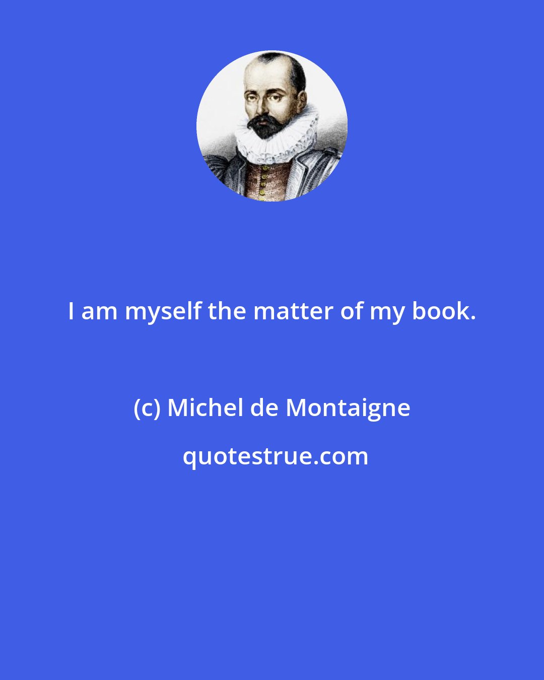 Michel de Montaigne: I am myself the matter of my book.