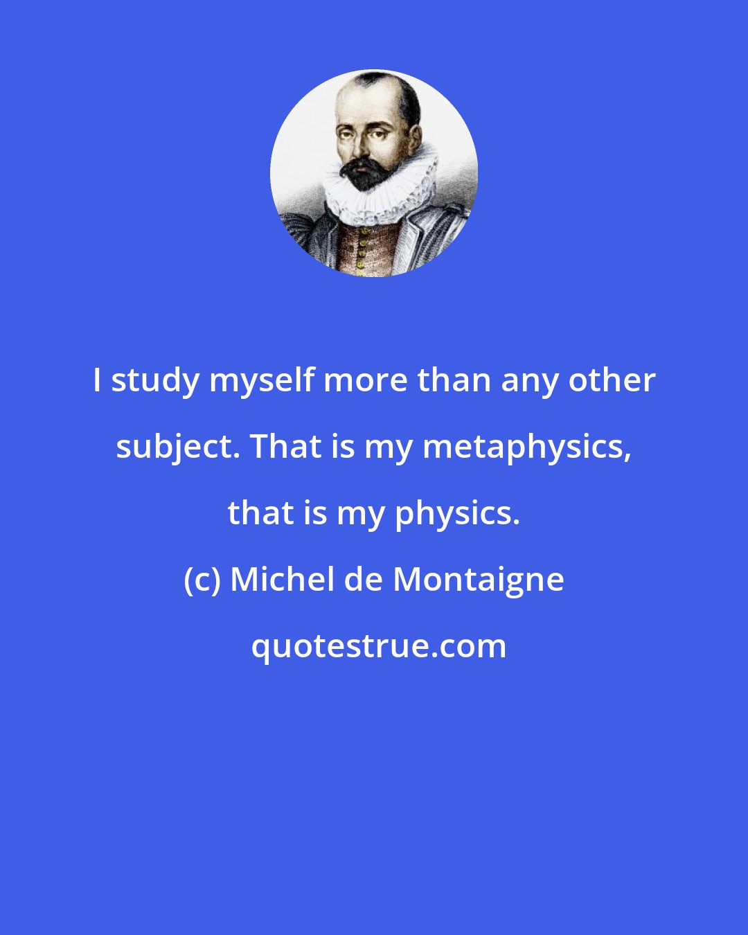 Michel de Montaigne: I study myself more than any other subject. That is my metaphysics, that is my physics.