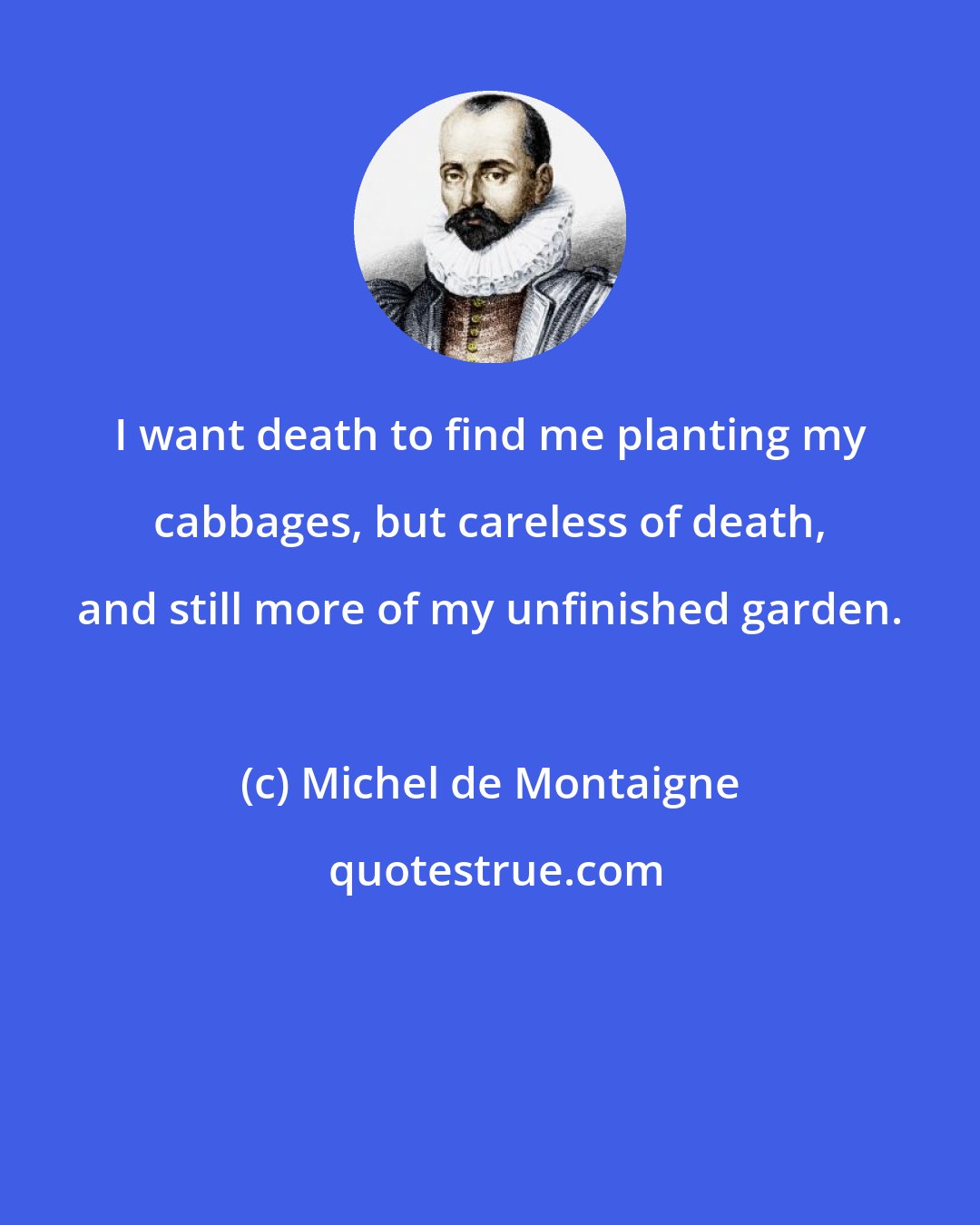 Michel de Montaigne: I want death to find me planting my cabbages, but careless of death, and still more of my unfinished garden.