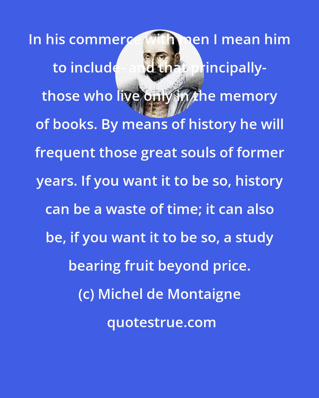 Michel de Montaigne: In his commerce with men I mean him to include- and that principally- those who live only in the memory of books. By means of history he will frequent those great souls of former years. If you want it to be so, history can be a waste of time; it can also be, if you want it to be so, a study bearing fruit beyond price.