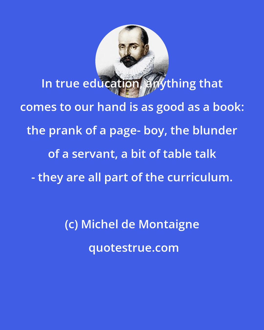 Michel de Montaigne: In true education, anything that comes to our hand is as good as a book: the prank of a page- boy, the blunder of a servant, a bit of table talk - they are all part of the curriculum.