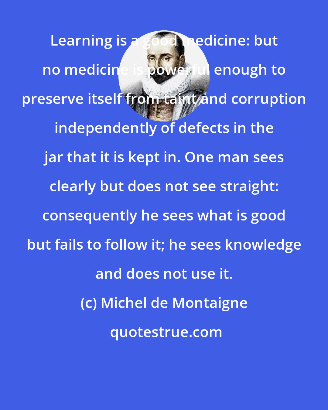 Michel de Montaigne: Learning is a good medicine: but no medicine is powerful enough to preserve itself from taint and corruption independently of defects in the jar that it is kept in. One man sees clearly but does not see straight: consequently he sees what is good but fails to follow it; he sees knowledge and does not use it.