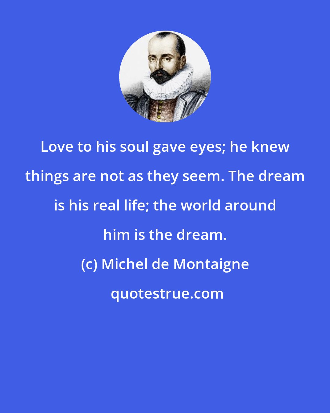 Michel de Montaigne: Love to his soul gave eyes; he knew things are not as they seem. The dream is his real life; the world around him is the dream.