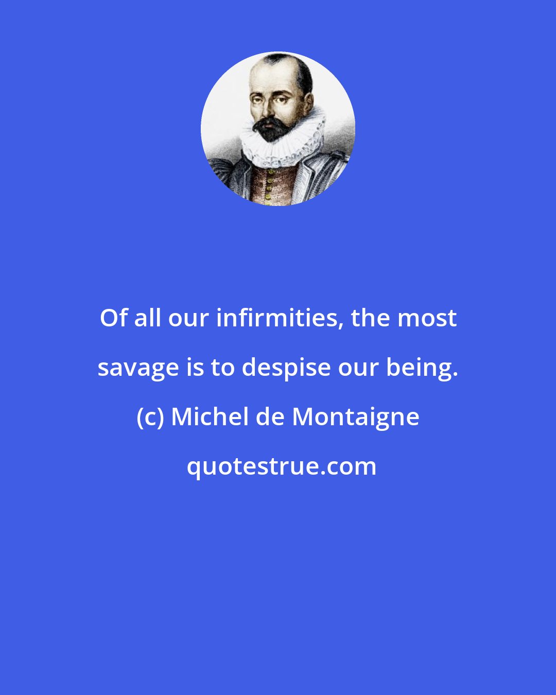 Michel de Montaigne: Of all our infirmities, the most savage is to despise our being.