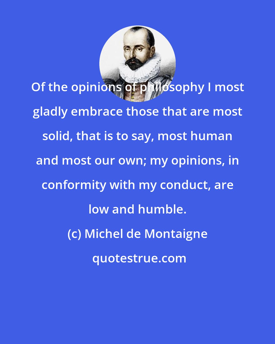 Michel de Montaigne: Of the opinions of philosophy I most gladly embrace those that are most solid, that is to say, most human and most our own; my opinions, in conformity with my conduct, are low and humble.