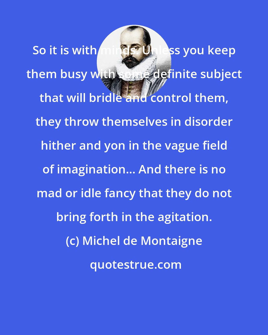 Michel de Montaigne: So it is with minds. Unless you keep them busy with some definite subject that will bridle and control them, they throw themselves in disorder hither and yon in the vague field of imagination... And there is no mad or idle fancy that they do not bring forth in the agitation.