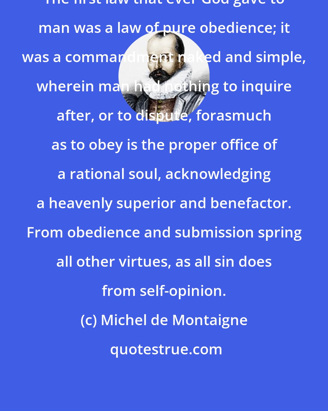 Michel de Montaigne: The first law that ever God gave to man was a law of pure obedience; it was a commandment naked and simple, wherein man had nothing to inquire after, or to dispute, forasmuch as to obey is the proper office of a rational soul, acknowledging a heavenly superior and benefactor. From obedience and submission spring all other virtues, as all sin does from self-opinion.