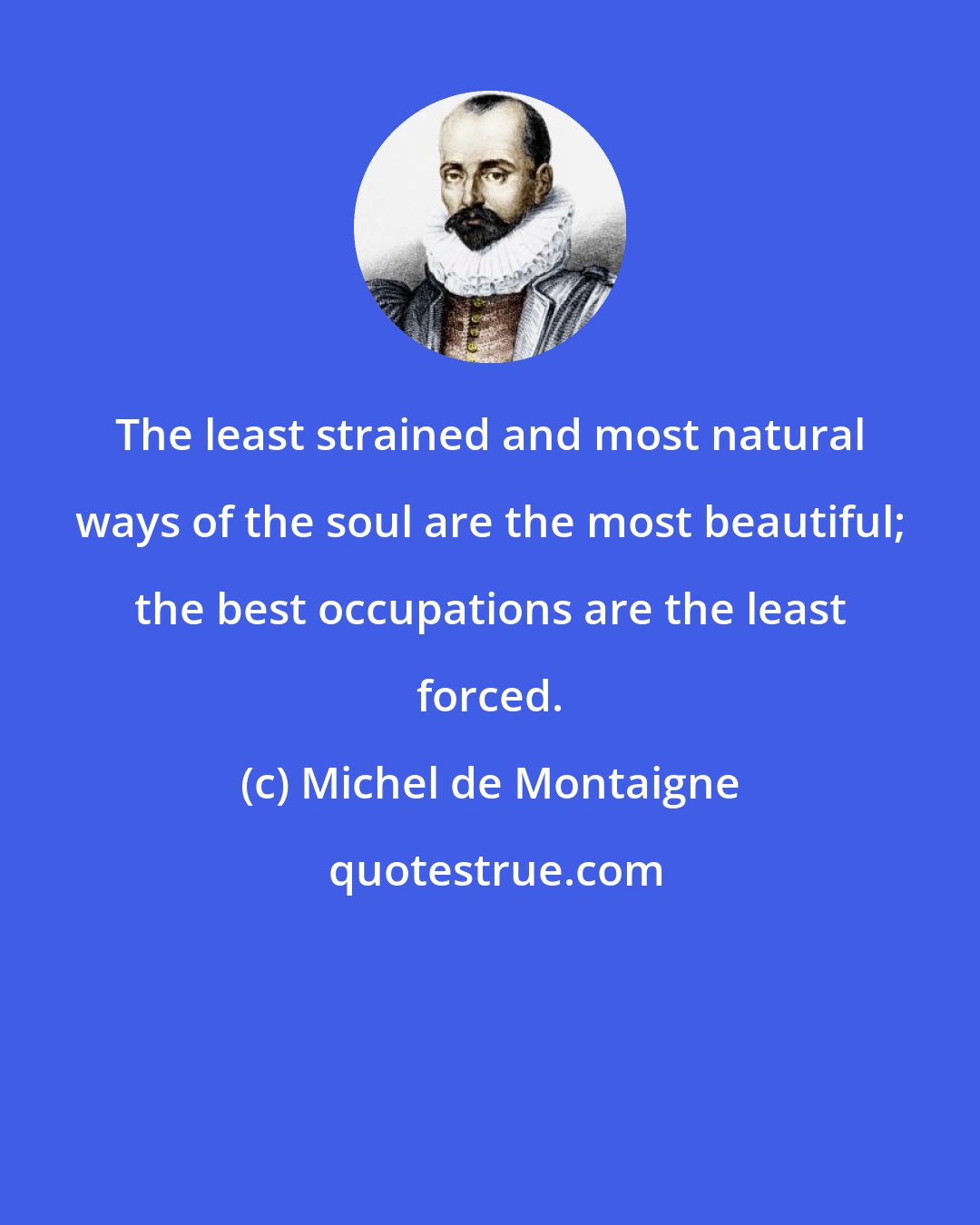 Michel de Montaigne: The least strained and most natural ways of the soul are the most beautiful; the best occupations are the least forced.