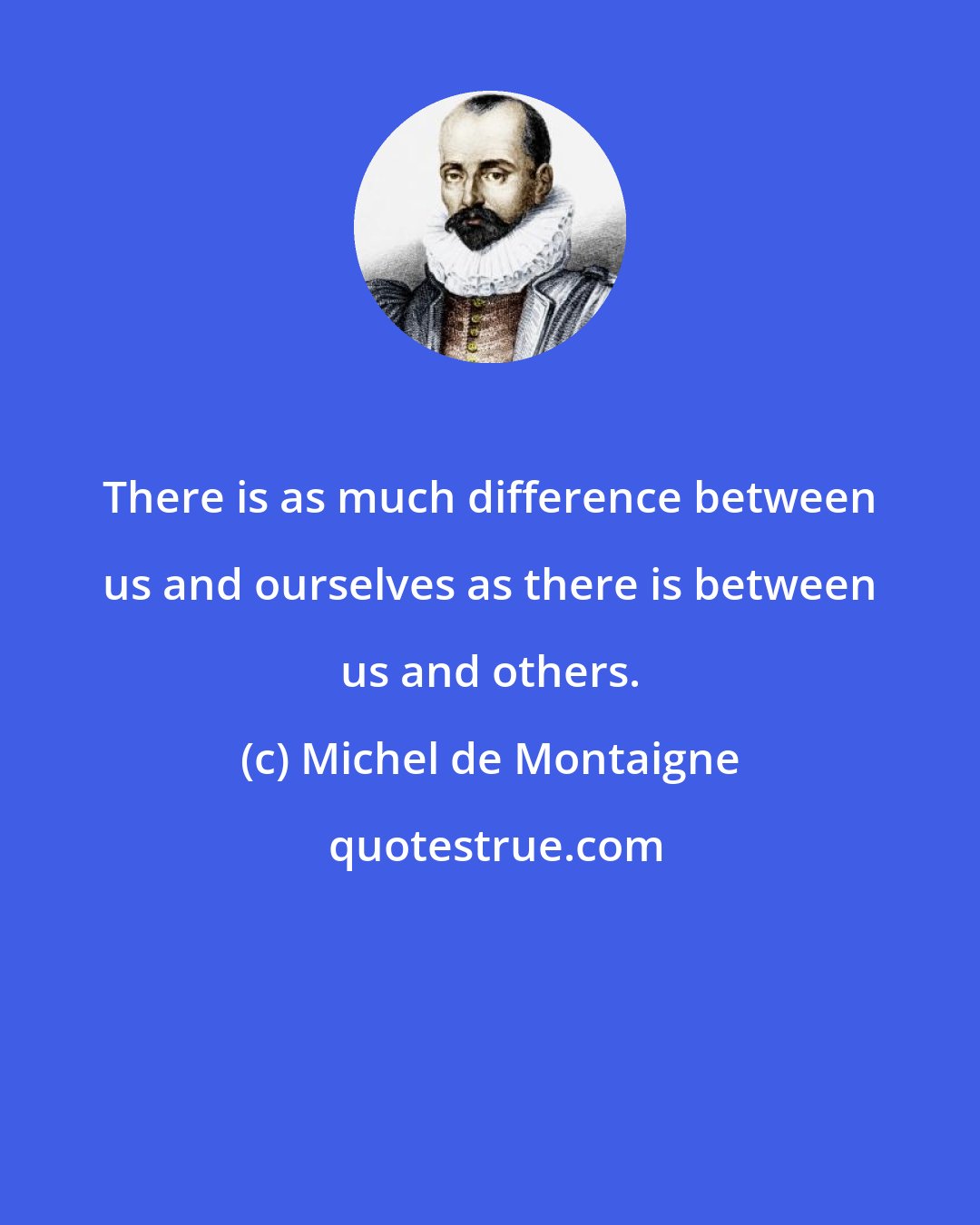 Michel de Montaigne: There is as much difference between us and ourselves as there is between us and others.