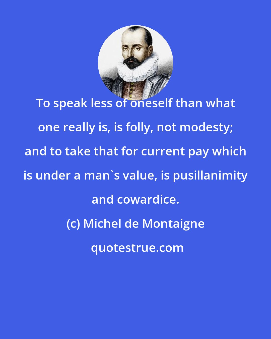 Michel de Montaigne: To speak less of oneself than what one really is, is folly, not modesty; and to take that for current pay which is under a man's value, is pusillanimity and cowardice.