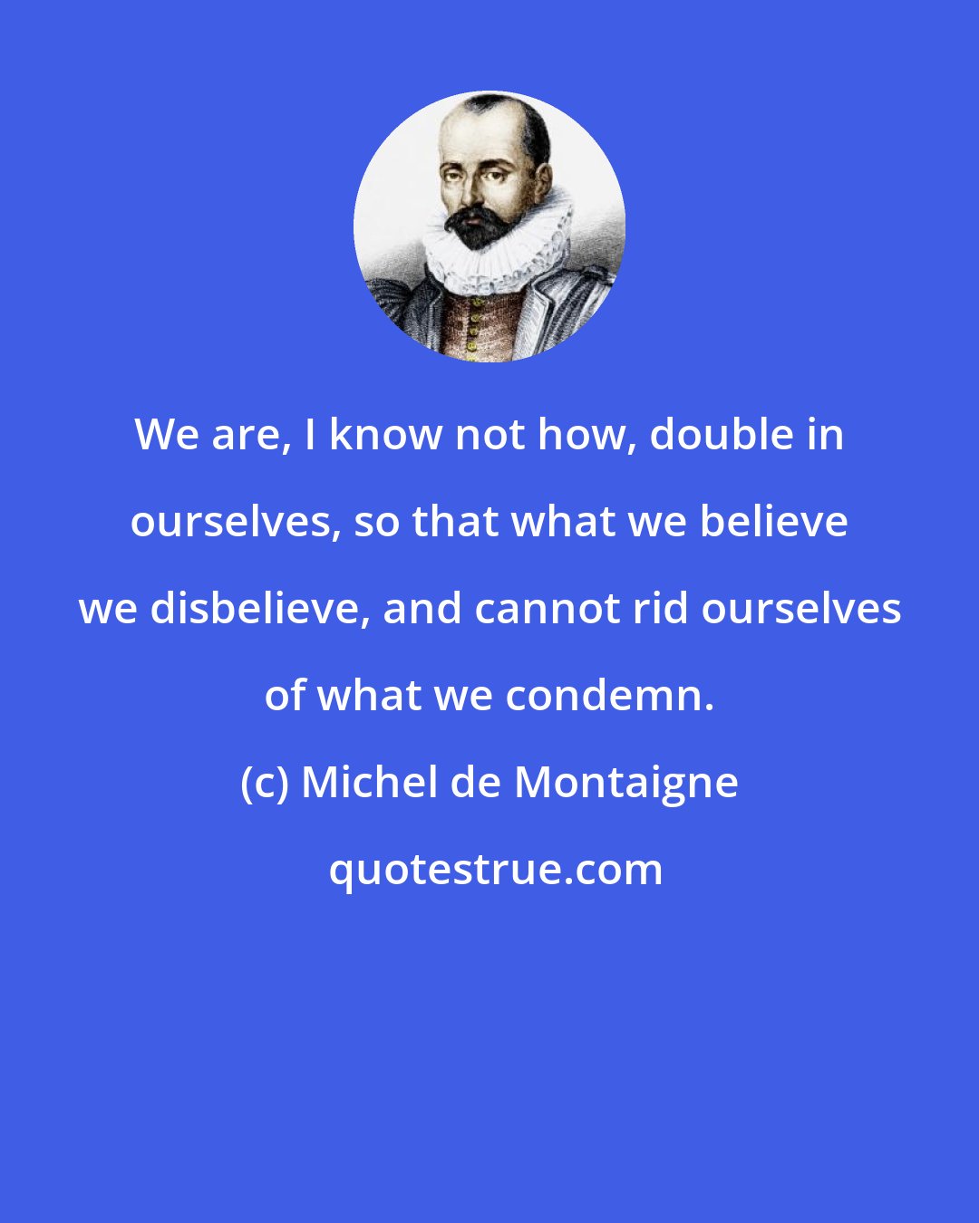 Michel de Montaigne: We are, I know not how, double in ourselves, so that what we believe we disbelieve, and cannot rid ourselves of what we condemn.