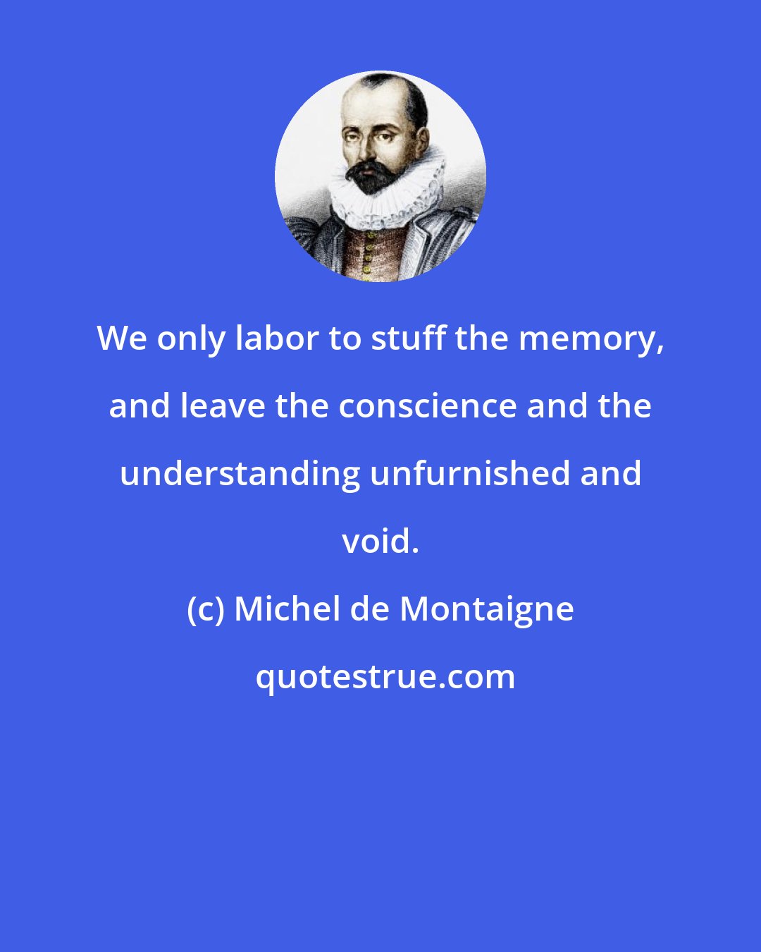 Michel de Montaigne: We only labor to stuff the memory, and leave the conscience and the understanding unfurnished and void.