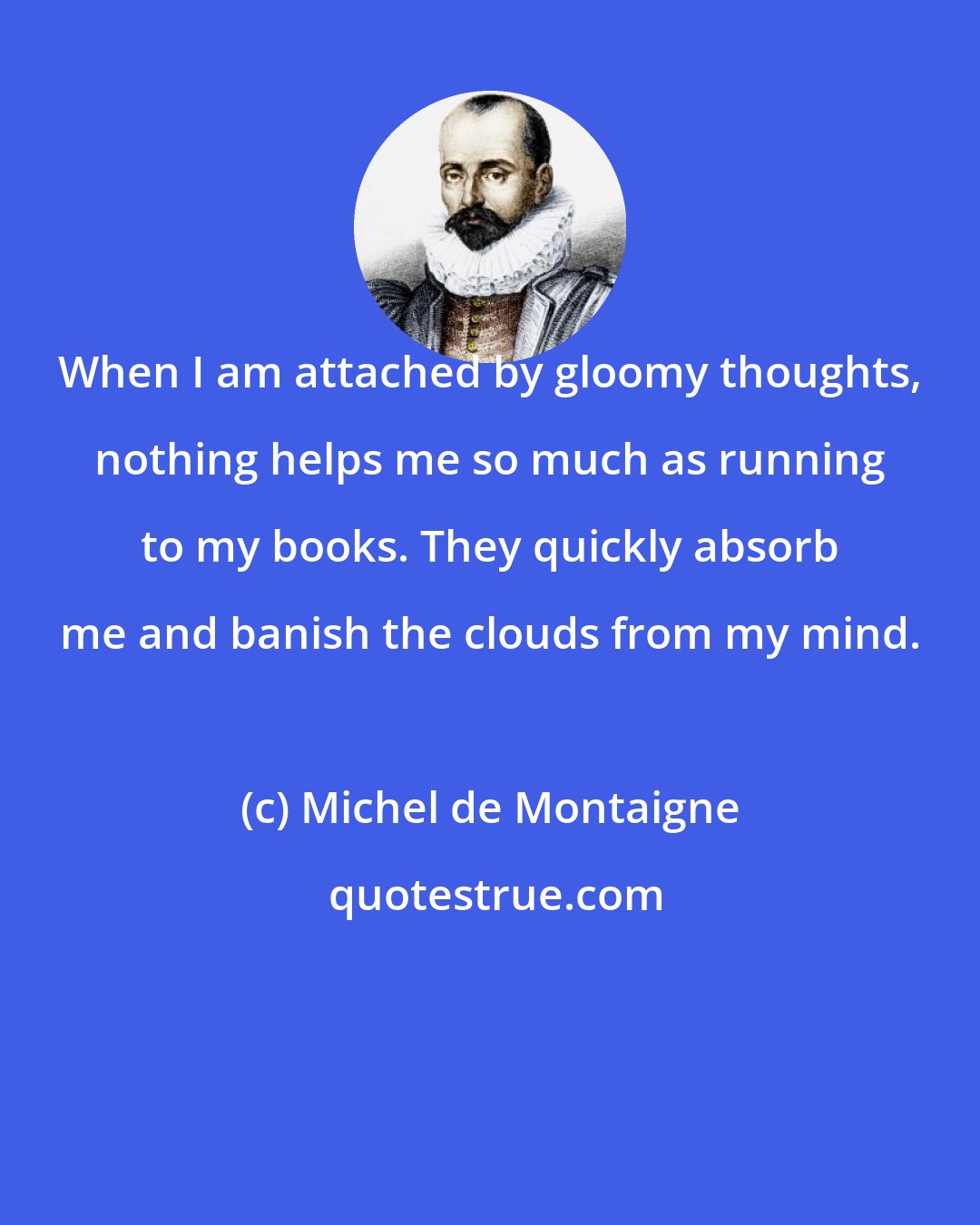 Michel de Montaigne: When I am attached by gloomy thoughts, nothing helps me so much as running to my books. They quickly absorb me and banish the clouds from my mind.